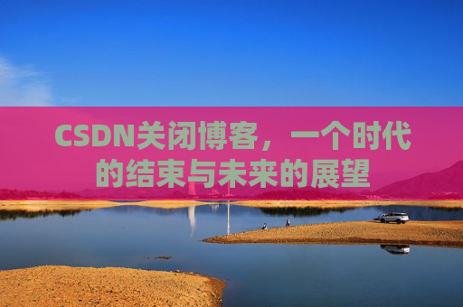CSDN关闭博客，一个时代的结束与未来的展望